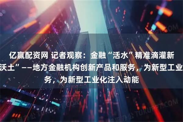 亿赢配资网 记者观察：金融“活水”精准滴灌新型工业化“沃土”——地方金融机构创新产品和服务，为新型工业化注入动能