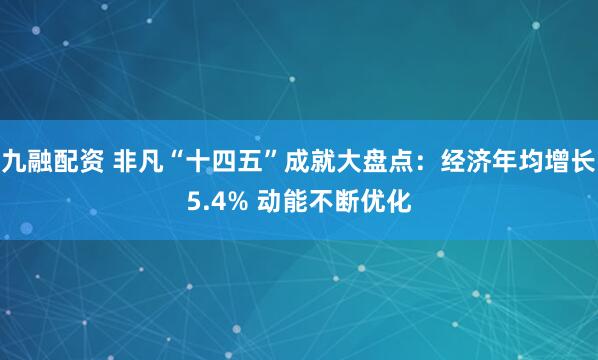 九融配资 非凡“十四五”成就大盘点：经济年均增长5.4% 动能不断优化