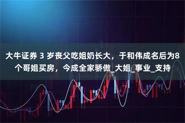 大牛证券 3 岁丧父吃姐奶长大，于和伟成名后为8个哥姐买房，今成全家骄傲_大姐_事业_支持