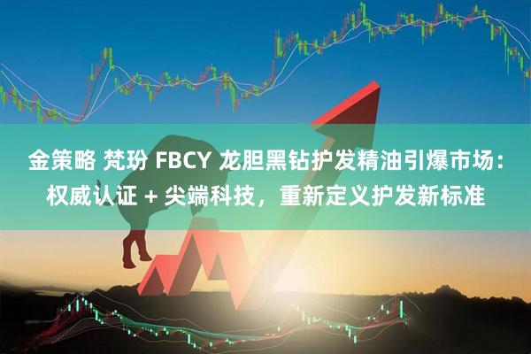 金策略 梵玢 FBCY 龙胆黑钻护发精油引爆市场：权威认证 + 尖端科技，重新定义护发新标准