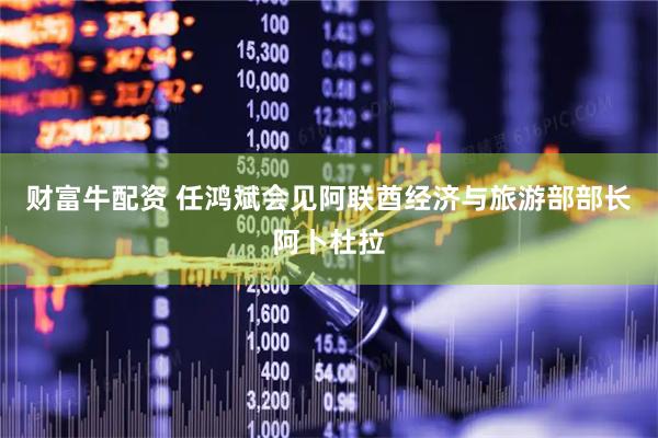 财富牛配资 任鸿斌会见阿联酋经济与旅游部部长阿卜杜拉