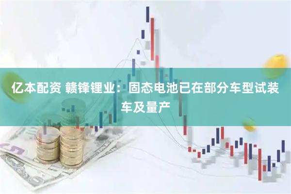 亿本配资 赣锋锂业：固态电池已在部分车型试装车及量产