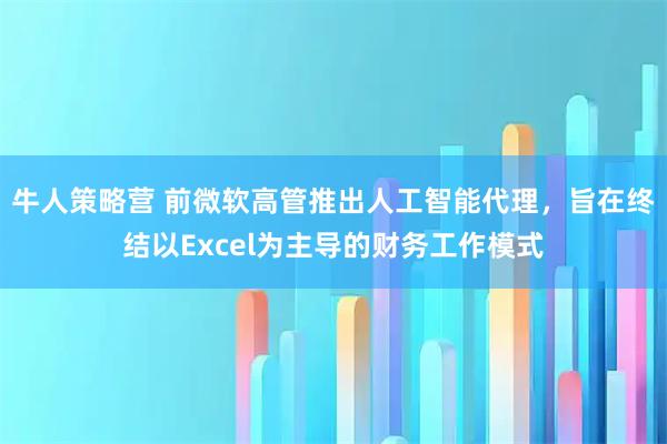 牛人策略营 前微软高管推出人工智能代理，旨在终结以Excel为主导的财务工作模式