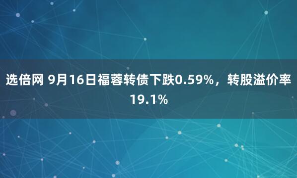 选倍网 9月16日福蓉转债下跌0.59%，转股溢价率19.1%