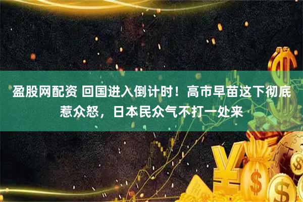 盈股网配资 回国进入倒计时！高市早苗这下彻底惹众怒，日本民众气不打一处来