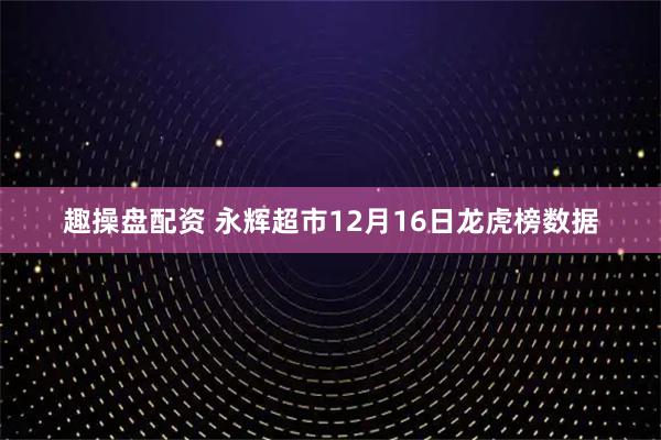 趣操盘配资 永辉超市12月16日龙虎榜数据