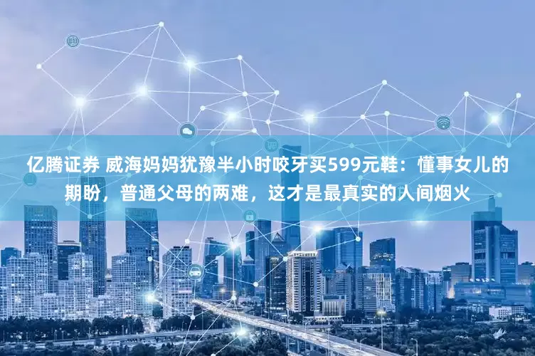 亿腾证券 威海妈妈犹豫半小时咬牙买599元鞋：懂事女儿的期盼，普通父母的两难，这才是最真实的人间烟火